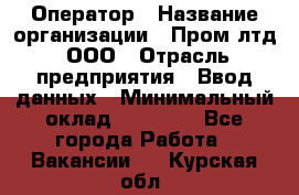 Оператор › Название организации ­ Пром лтд, ООО › Отрасль предприятия ­ Ввод данных › Минимальный оклад ­ 23 000 - Все города Работа » Вакансии   . Курская обл.